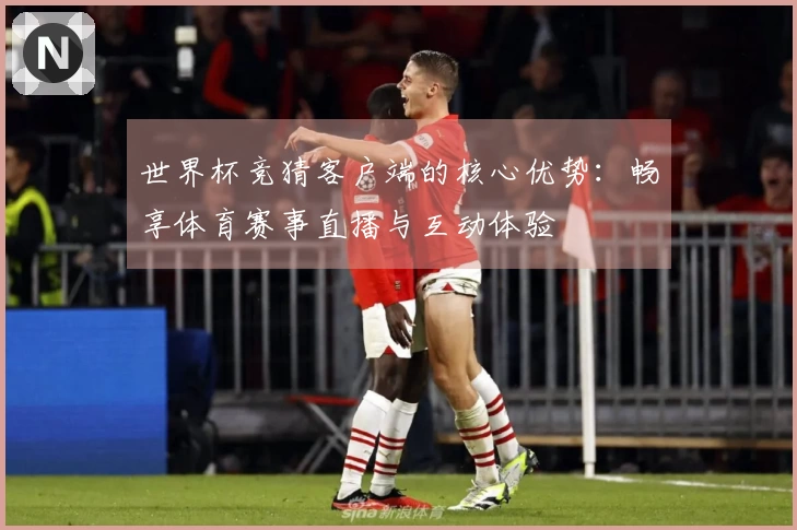 世界杯竞猜客户端的核心优势：畅享体育赛事直播与互动体验